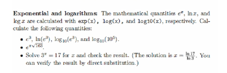 Exponential and logarithms: The mathematical quantities e², Inx, and
log are calculated with exp(x), log(x), and log10(x), respectively. Cal-
culate the following quantities:
● e³, ln(e³), log10(e³), and log₁0(10³).
€*√163
Solve 3² = 17 for x and check the result. (The solution is x =
can verify the result by direct substitution.)
In 17 You
In 3