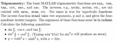 Trigonometry: The basic MATLAB trigonometric functions are sin, cos,
tan, cot, sec, and csc. The inverses, e.g., arcsin, arctan, etc., are cal-
culated with asin, atan, etc. The same is true for hyperbolic functions.
The inverse function at an2 takes two arguments, y and z, and gives the four-
quadrant inverse tangent. The argument of these functions must be in radians.
Calculate the following quantities:
sin, cos , and tan 5.
sin²+ cos²
(Typing sin^2(x) for sin²r will produce an error).
y = cosh² x - sinh²z, with z = 32.