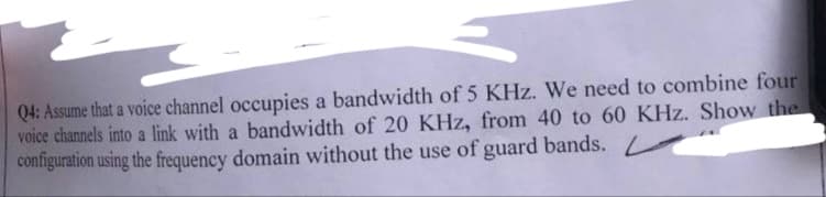 Q4: Assume that a voice channel occupies a bandwidth of 5 KHz. We need to combine four
voice channels into a link with a bandwidth of 20 KHz, from 40 to 60 KHz. Show the
configuration using the frequency domain without the use of guard bands.