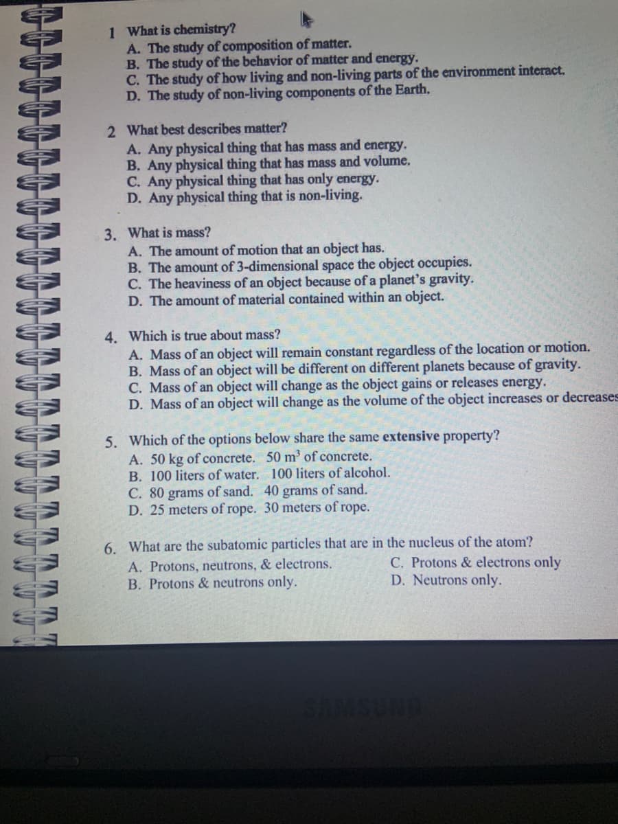 1 What is chemistry?
A. The study of composition of matter.
B. The study of the behavior of matter and energy.
C. The study of how living and non-living parts of the environment interact.
D. The study of non-living components of the Earth.
2 What best describes matter?
A. Any physical thing that has mass and energy.
B. Any physical thing that has mass and volume.
C. Any physical thing that has only energy.
D. Any physical thing that is non-living.
3. What is mass?
A. The amount of motion that an object has.
B. The amount of 3-dimensional space the object occupies.
C. The heaviness of an object because of a planet's gravity.
D. The amount of material contained within an object.
4. Which is true about mass?
A. Mass of an object will remain constant regardless of the location or motion.
B. Mass of an object will be different on different planets because of gravity.
C. Mass of an object will change as the object gains or releases energy.
D. Mass of an object will change as the volume of the object increases or decreases
5. Which of the options below share the same extensive property?
50 m³ of concrete.
100 liters of alcohol.
40 grams of sand.
C. 80 grams of sand.
D. 25 meters of rope. 30 meters of rope.
A. 50 kg of concrete.
B. 100 liters of water.
6. What are the subatomic particles that are in the nucleus of the atom?
A. Protons, neutrons, & electrons.
C. Protons & electrons only
B. Protons & neutrons only.
D. Neutrons only.