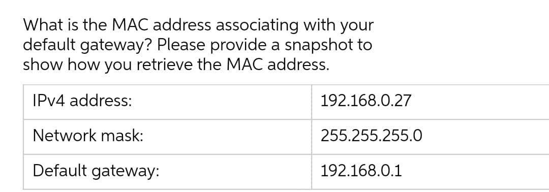 What is the MAC address associating with your
default gateway? Please provide a snapshot to
show how you retrieve the MAC address.
IPV4 address:
192.168.0.27
Network mask:
255.255.255.O
Default gateway:
192.168.0.1
