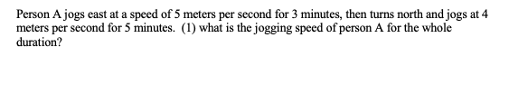 Person A jogs east at a speed of 5 meters per second for 3 minutes, then turns north and jogs at 4
meters per second for 5 minutes. (1) what is the jogging speed of person A for the whole
duration?
