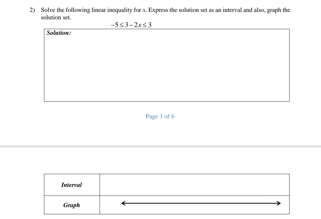 2) Solve the following linear inequality for x. Express the solution set as an interval and also, graph the
solution set.
-5<3-2x<3
Solution:
Page 1 of 6
Interval
Graph
