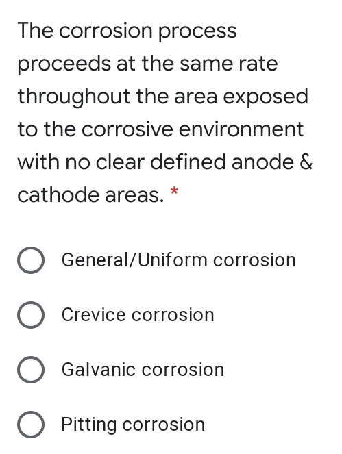 The corrosion process
proceeds at the same rate
throughout the area exposed
to the corrosive environment
with no clear defined anode &
cathode areas.*
O General/Uniform corrosion
O Crevice corrosion
Galvanic corrosion
O Pitting corrosion
