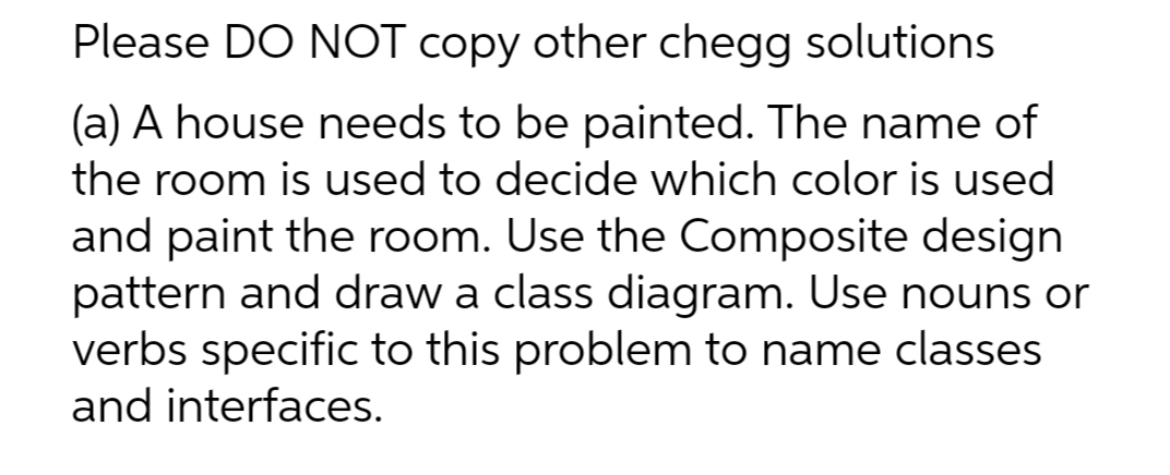 Please DO NOT copy other chegg solutions
(a) A house needs to be painted. The name of
the room is used to decide which color is used
and paint the room. Use the Composite design
pattern and draw a class diagram. Use nouns or
verbs specific to this problem to name classes
and interfaces.