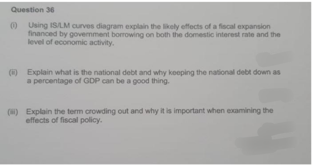 Question 36
(i) Using IS/LM curves diagram explain the likely effects of a fiscal expansion
financed by government borrowing on both the domestic interest rate and the
level of economic activity.
(ii) Explain what is the national debt and why keeping the national debt down as
a percentage of GDP can be a good thing.
(iii) Explain the term crowding out and why it is important when examining the
effects of fiscal policy.