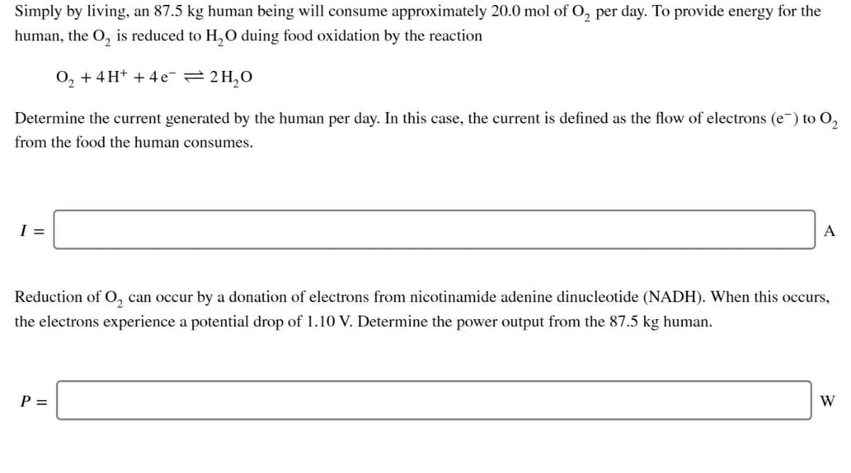 Simply by living, an 87.5 kg human being will consume approximately 20.0 mol of 0, per day. To provide energy for the
human, the O, is reduced to H,0 duing food oxidation by the reaction
O, + 4H+ + 4 e 2H,0
2.
Determine the current generated by the human per day. In this case, the current is defined as the flow of electrons (e-) to O,
from the food the human consumes.
I =
A
Reduction of O, can occur by a donation of electrons from nicotinamide adenine dinucleotide (NADH). When this occurs,
the electrons experience a potential drop of 1.10 V. Determine the power output from the 87.5 kg human.
P =
W
