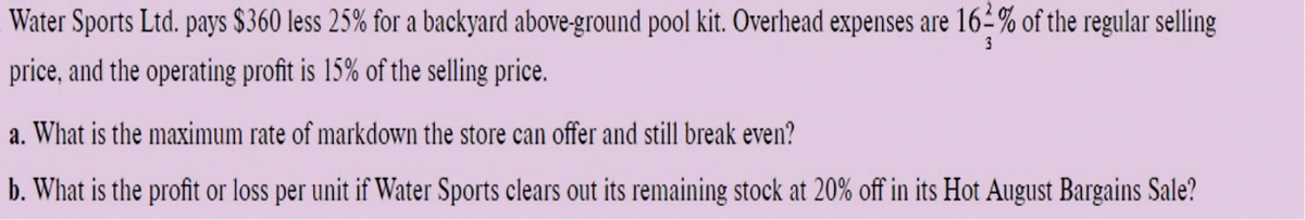 Water
Sports Ltd. pays $360 less 25% for a backyard above-ground pool kit. Overhead expenses are 16-% of the regular selling
price, and the operating profit is 15% of the selling price.
3
a. What is the maximum rate of markdown the store can offer and still break even?
b. What is the profit or loss per unit if Water Sports clears out its remaining stock at 20% off in its Hot August Bargains Sale?