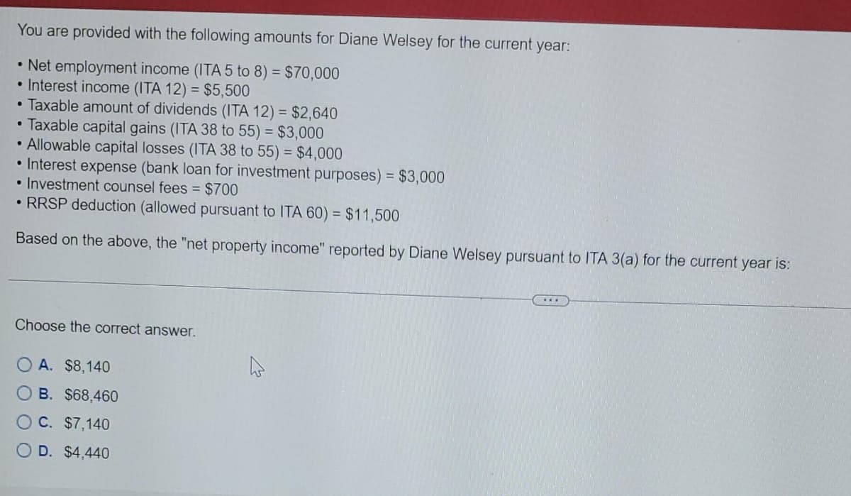 You are provided with the following amounts for Diane Welsey for the current year:
• Net employment income (ITA 5 to 8) = $70,000
• Interest income (ITA 12) = $5,500
Taxable amount of dividends (ITA 12) = $2,640
.
Taxable capital gains (ITA 38 to 55) = $3,000
• Allowable capital losses (ITA 38 to 55) = $4,000
• Interest expense (bank loan for investment purposes) = $3,000
• Investment counsel fees = $700
• RRSP deduction (allowed pursuant to ITA 60) = $11,500
Based on the above, the "net property income" reported by Diane Welsey pursuant to ITA 3(a) for the current year is:
●
Choose the correct answer.
OA. $8,140
OB. $68,460
O C. $7,140
OD. $4,440
