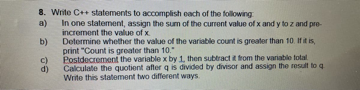 8. Write C++ statements to accomplish each of the following.
a)
In one statement, assign the sum of the current value of x and y to z and pre-
increment the value of x.
Determine whether the value of the variable count is greater than 10. If it is,
print "Count is greater than 10."
Postdecrement the variable x by 1, then subtract it from the variable total.
Calculate the quotient after q is divided by divisor and assign the result to q.
Write this statement two different ways.
b)
