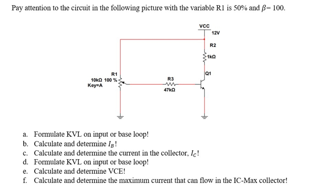 Pay attention to the circuit in the following picture with the variable R1 is 50% and B= 100.
12V
R2
1kQ
R1
Q1
10㎏Ω 100 %
R3
Key=A
47KQ
a. Formulate KVL on input or base loop!
b. Calculate and determine IR!
c. Calculate and determine the current in the collector, Ic!
d. Formulate KVL on input or base loop!
e. Calculate and determine VCE!
f. Calculate and determine the maximum current that can flow in the IC-Max collector!
