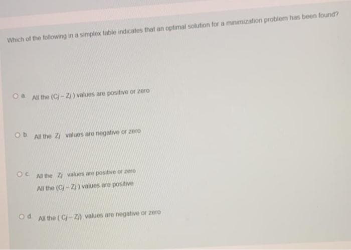 Which of the following in a simplex table indicates that an optimal solution for a minimization problem has been found?
Oa All the (C)- Zi) values are positive or zero
Ob
All the Z values are negative or zero
OC
All the Zj values are positive or zero
All the (C/- Z) values are positive
od All the ( Cj- Z) values are negative or zero
