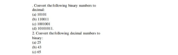 Convert the following binary numbers to
decimal:
(a) 10101
(b) 110011
(c) 1001001
(d) 10101011.
2. Convert the following decimal numbers to
binary:
(a) 25
(b) 43
(c) 65