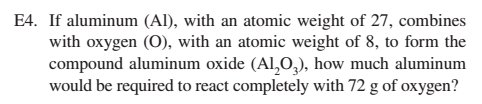 E4. If aluminum (Al), with an atomic weight of 27, combines
with oxygen (O), with an atomic weight of 8, to form the
compound aluminum oxide (Al,0,), how much aluminum
would be required to react completely with 72 g of oxygen?
