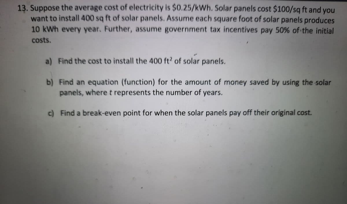 13. Suppose the average cost of electricity is $0.25/kWh. Solar panels cost $100/sq ft and you
want to install 400 sq ft of solar panels. Assume each square foot of solar panels produces
10kWh every year. Further, assume government tax incentives pay 50% of the initial
costs.
a) Find the cost to install the 400 ft2 of solar panels.
b) Find an equation (function) for the amount of money saved by using the solar
panels, wheret represents the number of years.
c) Find a break-even point for when the solar panels pay off their original cost.
