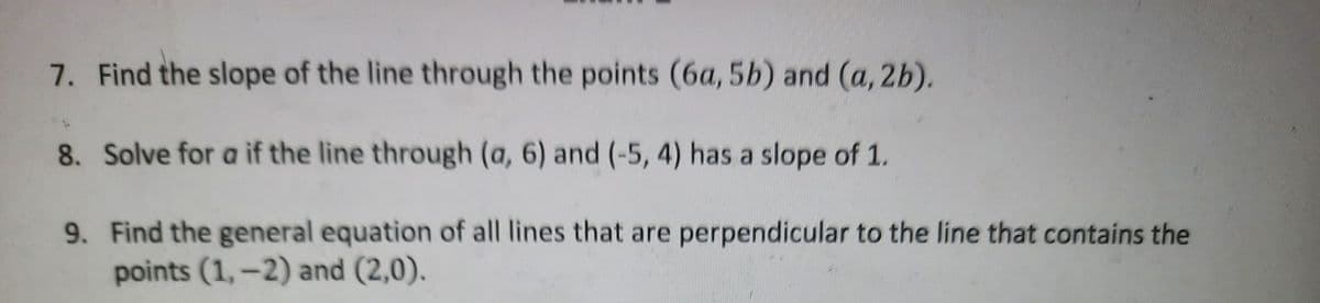 7. Find the slope of the line through the points (6a, 5b) and (a, 2b).
8. Solve for a if the line through (a, 6) and (-5, 4) has a slope of 1.
9. Find the general equation of all lines that are perpendicular to the line that contains the
points (1,-2) and (2,0).
