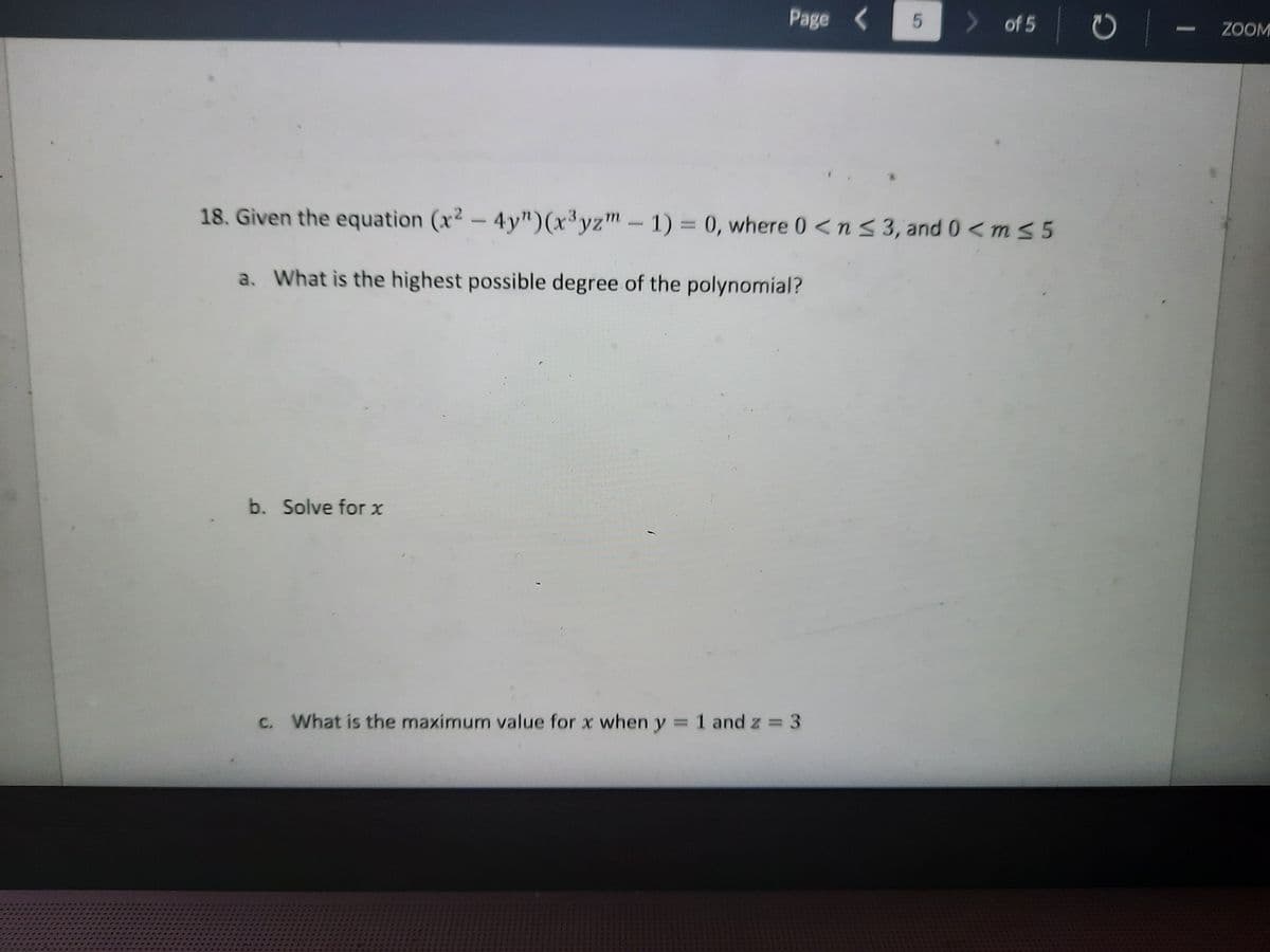 Page (
> of 5
ZOOM
18. Given the equation (x2- 4y")(x³yzm-1) = 0, where 0 <n S 3, and 0 <m s 5
a. What is the highest possible degree of the polynomial?
b. Solve for x
c. What is the maximum value for x when y 1 and z = 3
5
