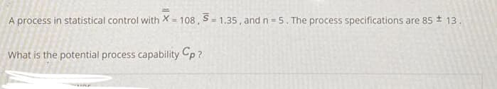 A process in statistical control with X = 108 , S= 1.35, and n = 5. The process specifications are 85 13.
What is the potential process capability Cp ?
