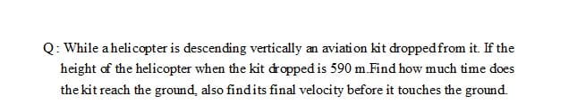 Q: While ahelicopter is descending vertically an aviation kit dropped from it. If the
height of the helicopter when the kit dropped is 590 m.Find how much time does
the kit reach the ground, also findits final velocity before it touches the ground.
