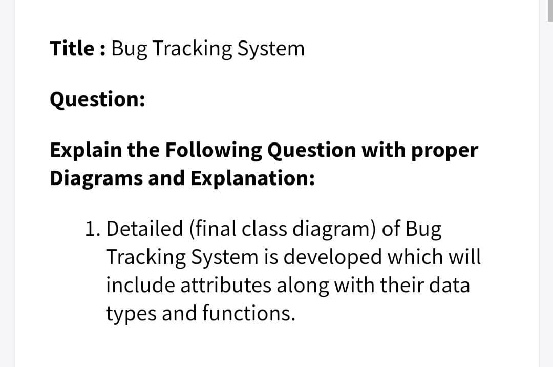 Title : Bug Tracking System
Question:
Explain the Following Question with proper
Diagrams and Explanation:
1. Detailed (final class diagram) of Bug
Tracking System is developed which will
include attributes along with their data
types and functions.
