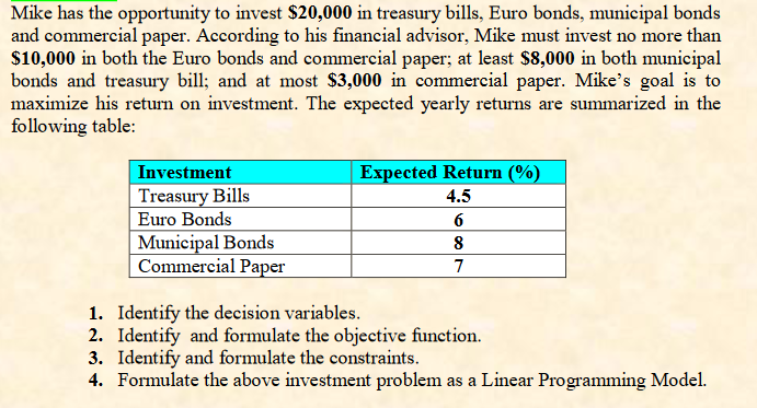 Mike has the opportunity to invest $20,000 in treasury bills, Euro bonds, municipal bonds
and commercial paper. According to his financial advisor, Mike must invest no more than
$10,000 in both the Euro bonds and commercial paper; at least $8,000 in both municipal
bonds and treasury bill; and at most $3,000 in commercial paper. Mike's goal is to
maximize his return on investment. The expected yearly returns are summarized in the
following table:
Investment
Treasury Bills
Euro Bonds
Municipal Bonds
Commercial Paper
Expected Return (%)
4.5
6
8
7
1.
Identify the decision variables.
2. Identify and formulate the objective function.
3. Identify and formulate the constraints.
4. Formulate the above investment problem as a Linear Programming Model.