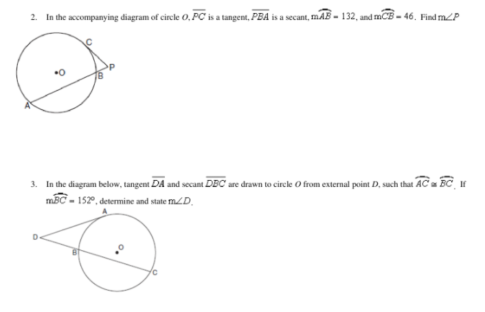 2.
In the accompanying diagram of circle O, PC is a tangent, PBA is a secant, mAB = 132, and mCB = 46. Find mZP
•0
3. In the diagram below, tangent DA and secant DBC are drawn to circle O from external point D, such that AC = BC If
mBC - 152°, determine and state mZD.
