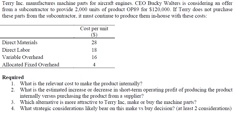Terry Inc. manufactures machine parts for aircraft engines. CEO Bucky Walters is considering an offer
from a subcontractor to provide 2,000 units of product OP89 for $120,000. If Terry does not purchase
these parts from the subcontractor, it must continue to produce them in-house with these costs:
Cost per unit
($)
Direct Materials
28
Direct Labor
18
Variable Overhead
16
Allocated Fixed Overhead
4
Required
1. What is the relevant cost to make the product internally?
What is the estimated increase or decrease in short-term operating profit of producing the product
internally versus purchasing the product from a supplier?
3. Which alternative is more attractive to Terry Inc, make or buy the machine parts?
4. What strategic considerations likely bear on this make vs buy decision? (at least 2 considerations)
