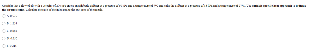 Consider that a flow of air with a velocity of 270 m/s enters an adiabatic diffuser at a pressure of 60 kPa and a temperature of 7°C and exits the diffuser at a pressure of 85 kPa and a temperature of 27°C. Use variable specific heat approach to indicate
the air properties. Calculate the ratio of the inlet area to the exit area of the nozzle.
A. 0.525
B. 1.254
O C. 0.886
O D. 0.356
E. 0.215
