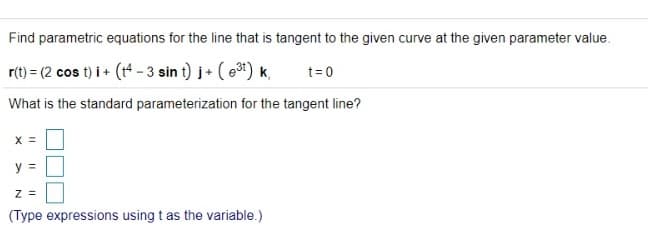 Find parametric equations for the line that is tangent to the given curve at the given parameter value.
r(t) = (2 cos t) i + (t* - 3 sin t) j+ ( e) k,
t= 0
What is the standard parameterization for the tangent line?
X =
y =
z =
(Type expressions using t as the variable.)
