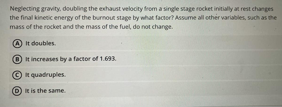 Neglecting gravity, doubling the exhaust velocity from a single stage rocket initially at rest changes
the final kinetic energy of the burnout stage by what factor? Assume all other variables, such as the
mass of the rocket and the mass of the fuel, do not change.
A It doubles.
It increases by a factor of 1.693.
It quadruples.
(D) It is the same.
