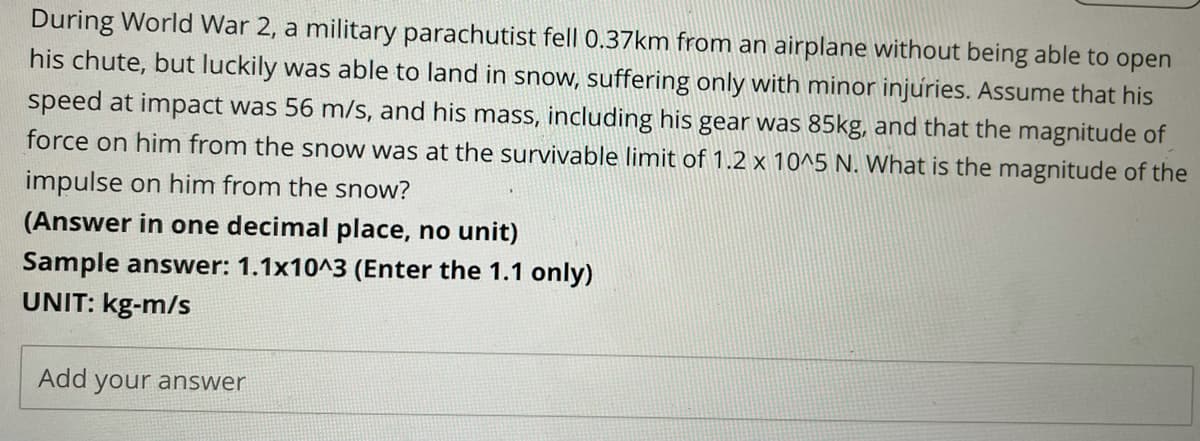 During World War 2, a military parachutist fell 0.37km from an airplane without being able to open
his chute, but luckily was able to land in snow, suffering only with minor injuries. Assume that his
speed at impact was 56 m/s, and his mass, including his gear was 85kg, and that the magnitude of
force on him from the snow was at the survivable limit of 1.2 x 10^5 N. What is the magnitude of the
impulse on him from the snow?
(Answer in one decimal place, no unit)
Sample answer: 1.1x10^3 (Enter the 1.1 only)
UNIT: kg-m/s
Add your answer
