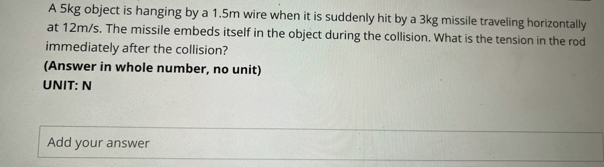 A 5kg object is hanging by a 1.5m wire when it is suddenly hit by a 3kg missile traveling horizontally
at 12m/s. The missile embeds itself in the object during the collision. What is the tension in the rod
immediately after the collision?
(Answer in whole number, no unit)
UNIT: N
Add your answer
