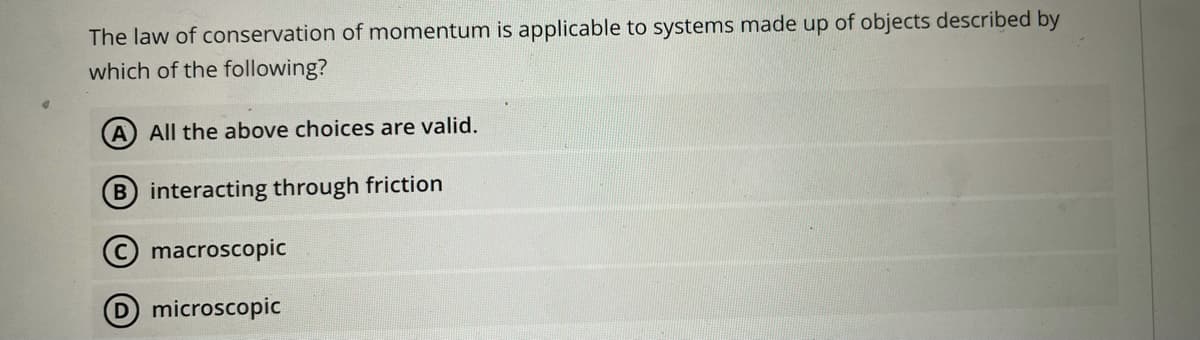 The law of conservation of momentum is applicable to systems made up of objects described by
which of the following?
A All the above choices are valid.
B interacting through friction
C macroscopic
D microscopic
