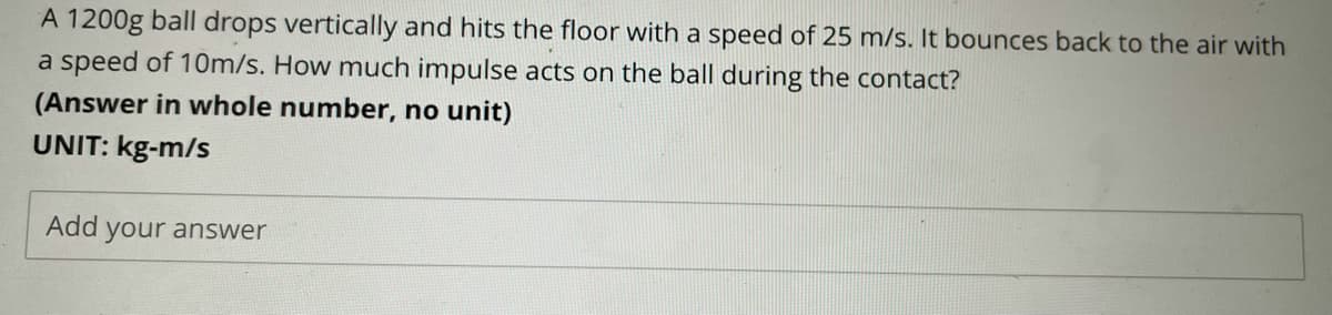 A 1200g ball drops vertically and hits the floor with a speed of 25 m/s. It bounces back to the air with
a speed of 10m/s. How much impulse acts on the ball during the contact?
(Answer in whole number, no unit)
UNIT: kg-m/s
Add your answer
