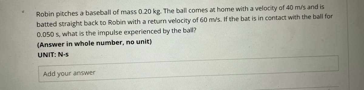 Robin pitches a baseball of mass 0.20 kg. The ball comes at home with a velocity of 40 m/s and is
batted straight back to Robin with a return velocity of 60 m/s. If the bat is in contact with the ball for
0.050 s, what is the impulse experienced by the ball?
(Answer in whole number, no unit)
UNIT: N-s
Add your answer

