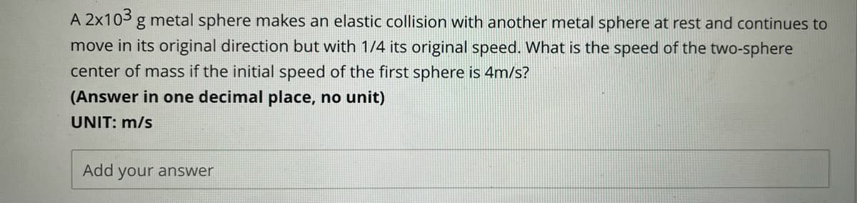 A 2x103 g metal sphere makes an elastic collision with another metal sphere at rest and continues to
move in its original direction but with 1/4 its original speed. What is the speed of the two-sphere
center of mass if the initial speed of the first sphere is 4m/s?
(Answer in one decimal place, no unit)
UNIT: m/s
Add your answer
