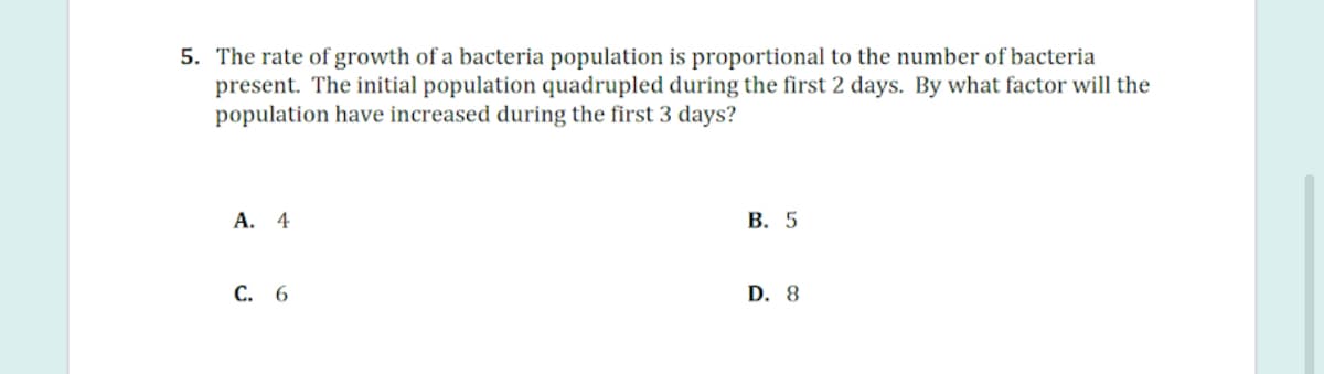 5. The rate of growth of a bacteria population is proportional to the number of bacteria
present. The initial population quadrupled during the first 2 days. By what factor will the
population have increased during the first 3 days?
А. 4
В. 5
С. 6
D. 8
