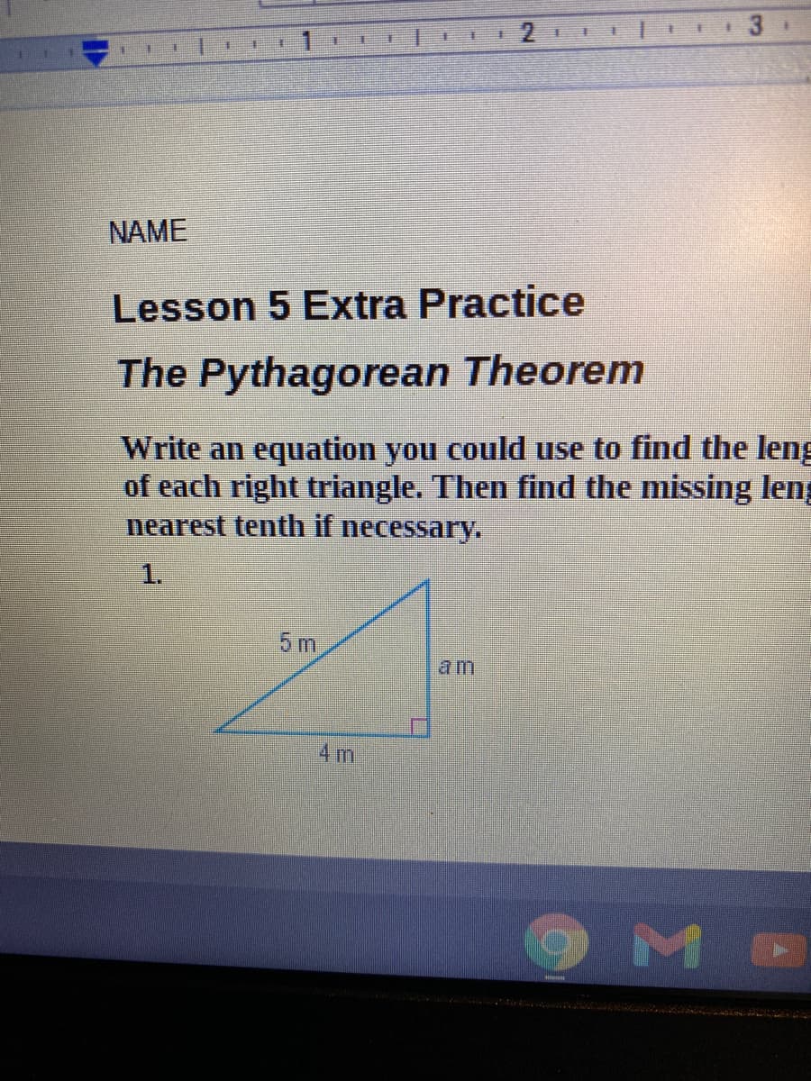 主
主
手
NAME
Lesson 5 Extra Practice
The Pythagorean Theorem
Write an equation you could use to find the leng
of each right triangle. Then find the missing leng
nearest tenth if necessary.
1.
5 m
am
4m

