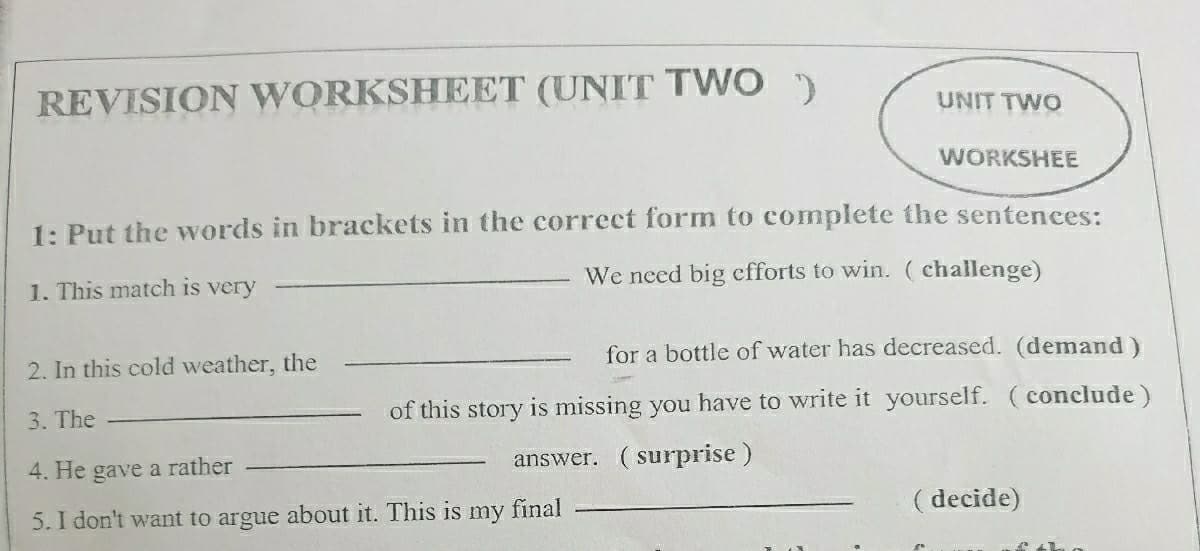 REVISION WORKSHEET (UNIT TWO )
UNIT TWO
WORKSHEE
1: Put the words in brackets in the correct form to complete the sentences:
1. This match is very
We need big efforts to win. ( challenge)
2. In this cold weather, the
for a bottle of water has decreased. (demand)
3. The
of this story is missing you have to write it yourself. (conclude)
4. He gave a rather
answer. (surprise)
5. I don't want to argue about it. This is my final
( decide)
