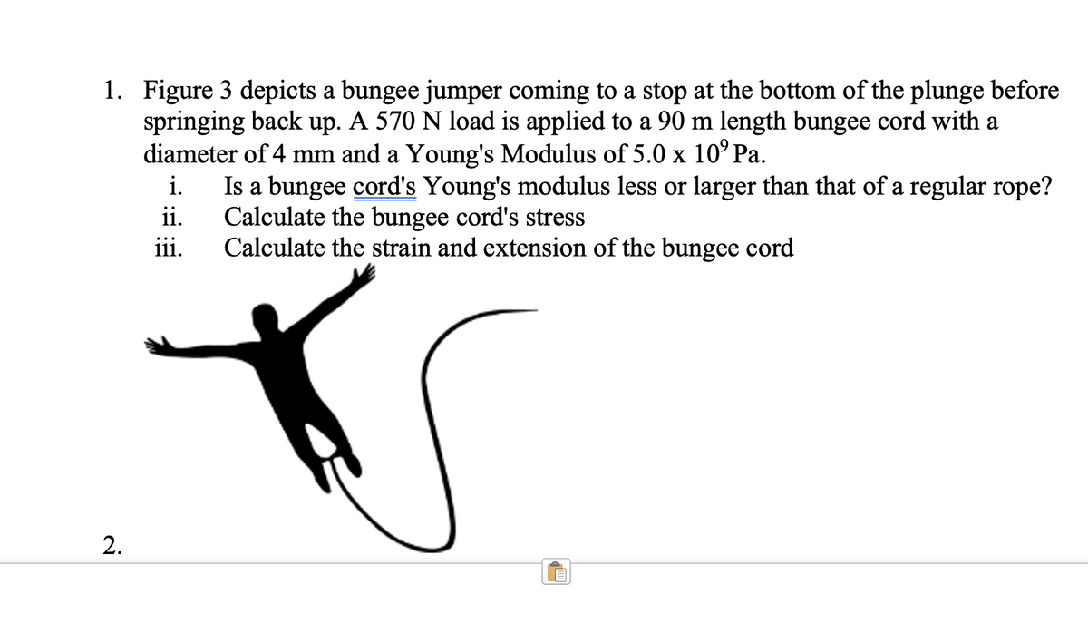 1. Figure 3 depicts a bungee jumper coming to a stop at the bottom of the plunge before
springing back up. A 570 N load is applied to a 90 m length bungee cord with a
diameter of 4 mm and a Young's Modulus of 5.0 x 10⁹ Pa.
i.
ii.
iii.
2.
Is a bungee cord's Young's modulus less or larger than that of a regular rope?
Calculate the bungee cord's stress
Calculate the strain and extension of the bungee cord
√000