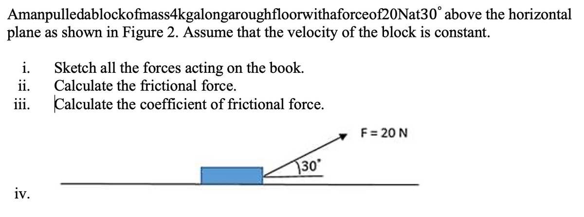 Amanpulledablockofmass4kgalongaroughfloorwithaforceof20Nat30° above the horizontal
plane as shown in Figure 2. Assume that the velocity of the block is constant.
i.
ii.
iii.
iv.
Sketch all the forces acting on the book.
Calculate the frictional force.
Calculate the coefficient of frictional force.
30*
F = 20 N