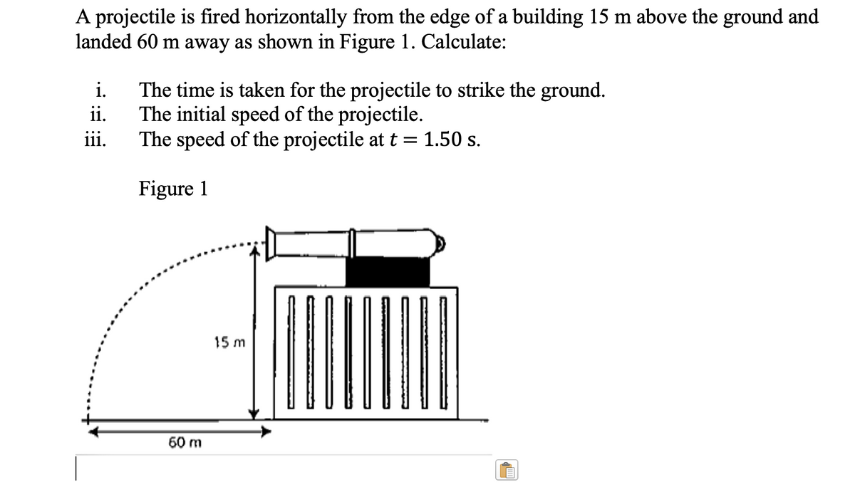 A projectile is fired horizontally from the edge of a building 15 m above the ground and
landed 60 m away as shown in Figure 1. Calculate:
i.
ii.
iii.
The time is taken for the projectile to strike the ground.
The initial speed of the projectile.
The speed of the projectile at t = 1.50 s.
Figure 1
60 m
15 m