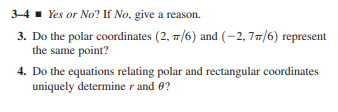 3-4 - Yes or No? If No, give a reason.
3. Do the polar coordinates (2, 7/6) and (-2, 77/6) represent
the same point?
4. Do the equations relating polar and rectangular coordinates
uniquely determine r and 0?
