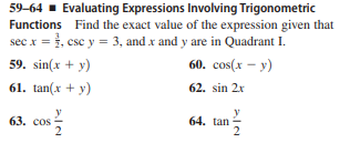 59-64 - Evaluating Expressions Involving Trigonometric
Functions Find the exact value of the expression given that
sec x = }, csc y = 3, and x and y are in Quadrant I.
59. sin(x + y)
60. сos(x — у)
61. tan(x + y)
62. sin 2x
63. сos
2
y
64. tan
