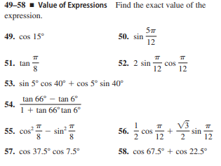 49-58 - Value of Expressions Find the exact value of the
expression.
49. cos 15°
50. sin
12
51. tan
12
52. 2 sin
cos
12
53. sin 5° cos 40° + cos 5° sin 40°
tan 66° -
tan 6°
54.
1 + tan 66° tan 6°
v3
sin
12
55.
cos
sin
8
56.
cos
12
57. cos 37.5° cos 7.5°
58. cos 67.5° + cos 22.5°
