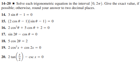 14-20 - Solve each trigonometric equation in the interval [0, 27). Give the exact value, if
possible; otherwise, round your answer to two decimal places.
14. 3 sin 0 - 1 = 0
15. (2 cos 0 – 1)(sin 0 – 1) = 0
16. 2 cose + 5 cos 0 + 2 = 0
17. sin 20 - cos 0 = 0
18. 5 cos 20 = 2
19. 2 cosx + cos 2r = 0
20. 2 tan
csc x = 0
