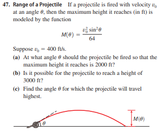 47. Range of a Projectile If a projectile is fired with velocity u,
at an angle 0, then the maximum height it reaches (in ft) is
modeled by the function
vž sin*0
M(0)
64
Suppose v, = 400 f/s.
(a) At what angle 0 should the projectile be fired so that the
maximum height it reaches is 2000 ft?
(b) Is it possible for the projectile to reach a height of
3000 ft?
(c) Find the angle 0 for which the projectile will travel
highest.
M(0)
