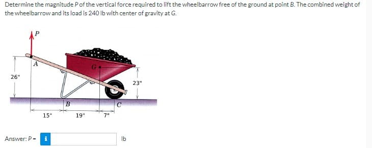 Determine the magnitude P of the vertical force required to lift the wheelbarrow free of the ground at point B. The combined weight of
the wheelbarrow and its load is 240 lb with center of gravity at G.
26"
Answer: P-
15"
i
B
19"
7"
lb
23"