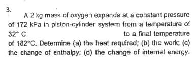 3.
A 2 kg mass of oxygen expands at a constant pressure
of 172 kPa in piston-cylinder system from a temperature of
32° C
to a final temperature
of 182°C. Determine (a) the heat required; (b) the work; (c)
the change of enthalpy: (d) the change of internal energy.