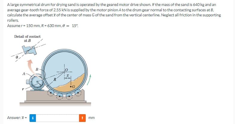 A large symmetrical drum for drying sand is operated by the geared motor drive shown. If the mass of the sand is 640 kg and an
average gear-tooth force of 2.55 kN is supplied by the motor pinion A to the drum gear normal to the contacting surfaces at B,
calculate the average offset of the center of mass G of the sand from the vertical centerline. Neglect all friction in the supporting
rollers.
Assume r = 150 mm, R= 630 mm, 0 = 15%
Detail of contact
at B
Answer: x= i
B
14
! mm